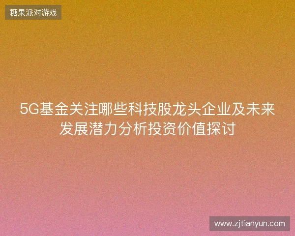 5G基金关注哪些科技股龙头企业及未来发展潜力分析投资价值探讨