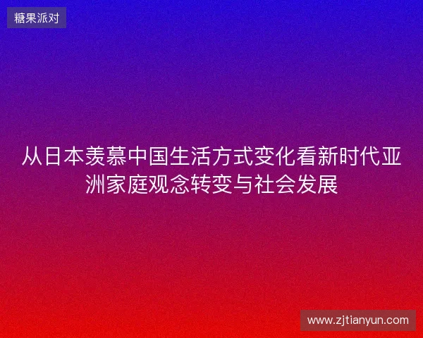 从日本羡慕中国生活方式变化看新时代亚洲家庭观念转变与社会发展