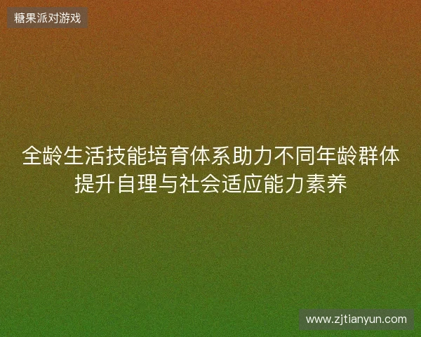 全龄生活技能培育体系助力不同年龄群体提升自理与社会适应能力素养