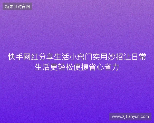 快手网红分享生活小窍门实用妙招让日常生活更轻松便捷省心省力 快手网红分享生活小窍门实用妙招让日常生活更轻松便捷省心省力