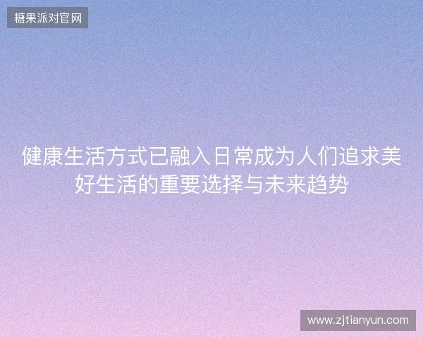 健康生活方式已融入日常成为人们追求美好生活的重要选择与未来趋势 健康生活方式已融入日常成为人们追求美好生活的重要选择与未来趋势